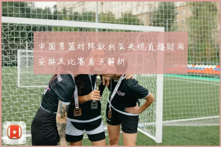 中国男篮对阵叙利亚央视直播时间安排及比赛看点解析