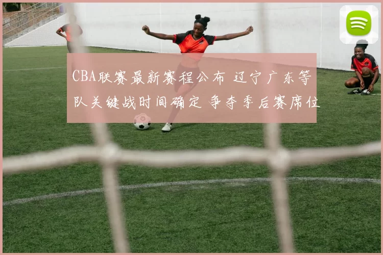 CBA联赛最新赛程公布 辽宁广东等队关键战时间确定 争夺季后赛席位看点足