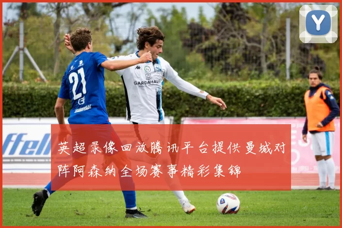 英超录像回放腾讯平台提供曼城对阵阿森纳全场赛事精彩集锦