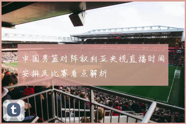 中国男篮对阵叙利亚央视直播时间安排及比赛看点解析