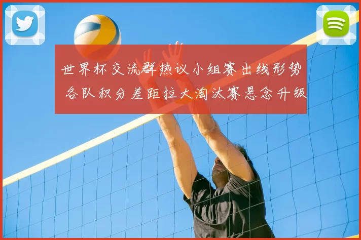 世界杯交流群热议小组赛出线形势 各队积分差距拉大淘汰赛悬念升级