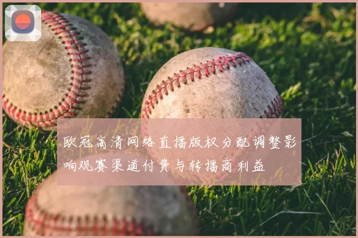 欧冠高清网络直播版权分配调整影响观赛渠道付费与转播商利益