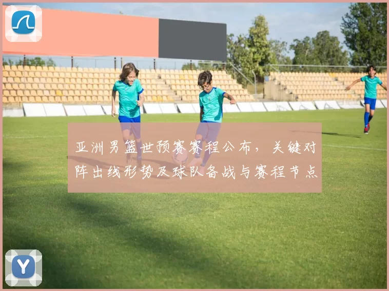 亚洲男篮世预赛赛程公布,关键对阵出线形势及球队备战与赛程节点