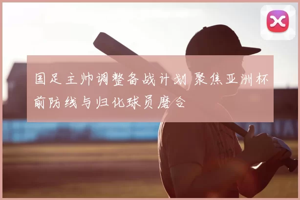 国足主帅调整备战计划 聚焦亚洲杯前防线与归化球员磨合