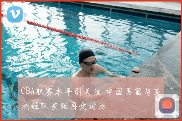 CBA联赛水平引关注 中国男篮与亚洲强队差距再受讨论