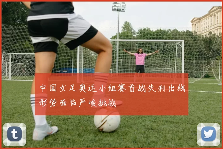 中国女足奥运小组赛首战失利出线形势面临严峻挑战
