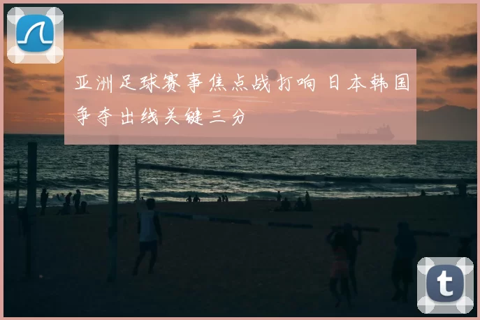 亚洲足球赛事焦点战打响 日本韩国争夺出线关键三分