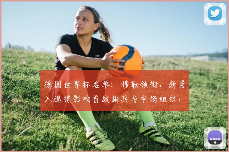 德国世界杯名单：穆勒领衔，新秀入选将影响首战排兵与中场组织，锋线看点
