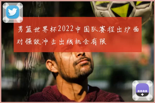 男篮世界杯2022中国队赛程出炉面对强敌冲击出线机会有限