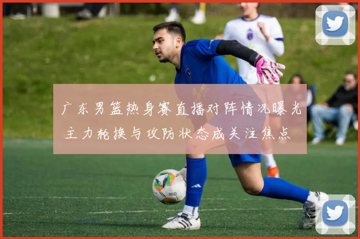 广东男篮热身赛直播对阵情况曝光 主力轮换与攻防状态成关注焦点