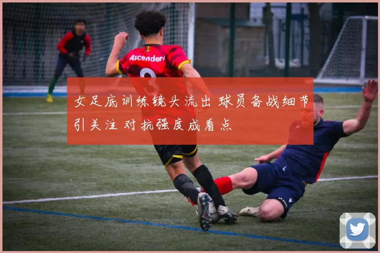 女足底训练镜头流出 球员备战细节引关注 对抗强度成看点