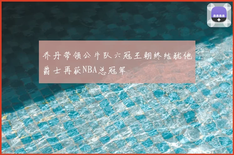 乔丹带领公牛队六冠王朝终结犹他爵士再获NBA总冠军