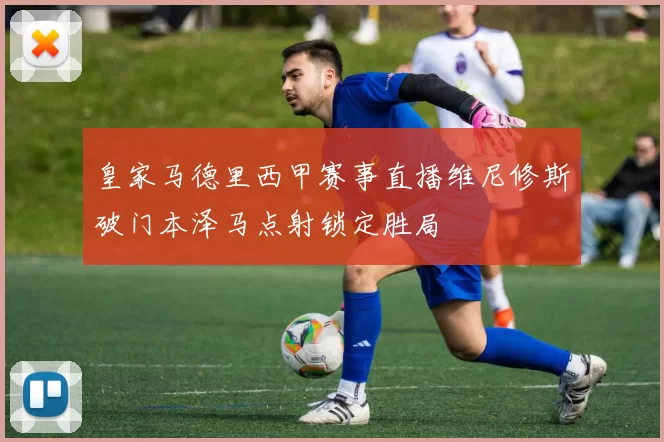 皇家马德里西甲赛事直播维尼修斯破门本泽马点射锁定胜局