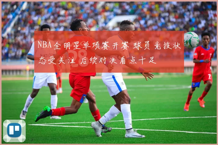 NBA全明星单项赛开赛 球员竞技状态受关注 后续对决看点十足