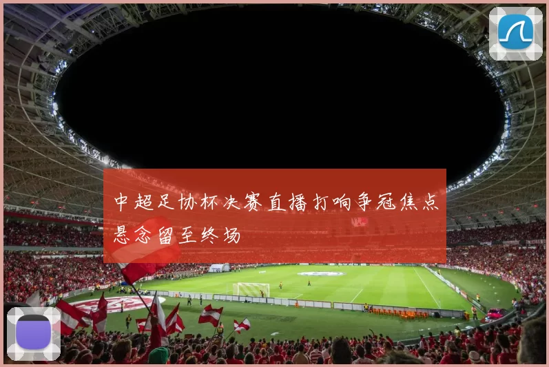 中超足协杯决赛直播打响争冠焦点悬念留至终场