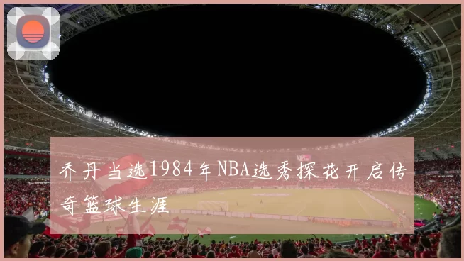 乔丹当选1984年NBA选秀探花开启传奇篮球生涯