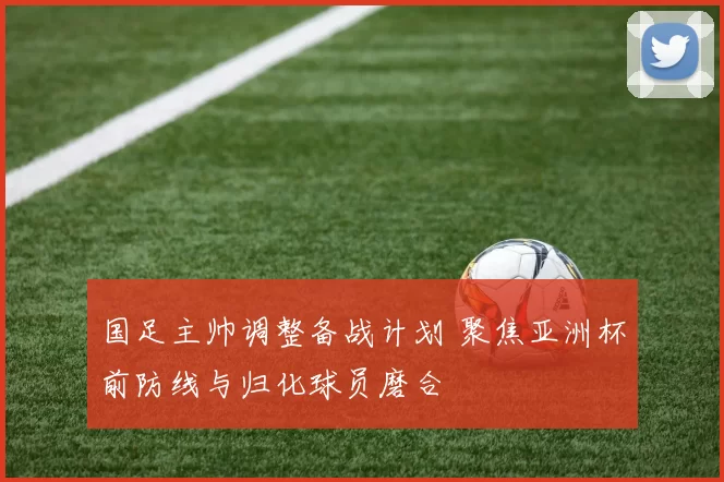 国足主帅调整备战计划 聚焦亚洲杯前防线与归化球员磨合