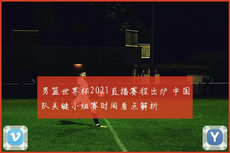 男篮世界杯2021直播赛程出炉 中国队关键小组赛时间看点解析