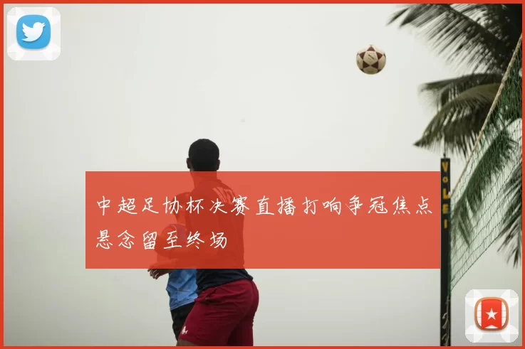 中超足协杯决赛直播打响争冠焦点悬念留至终场