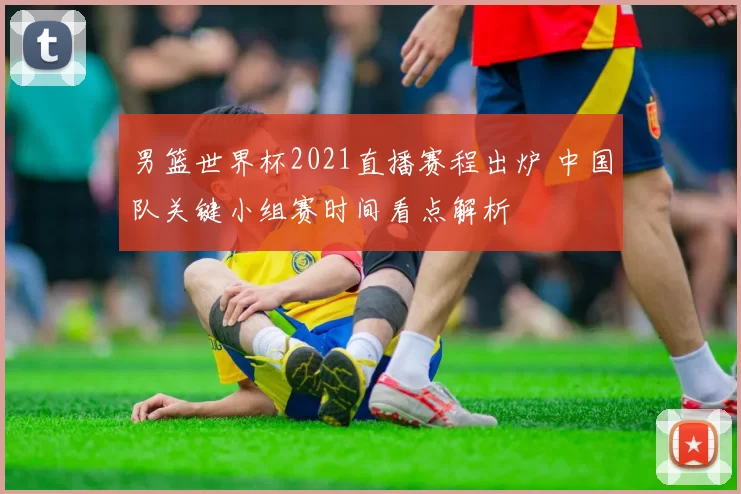 男篮世界杯2021直播赛程出炉 中国队关键小组赛时间看点解析