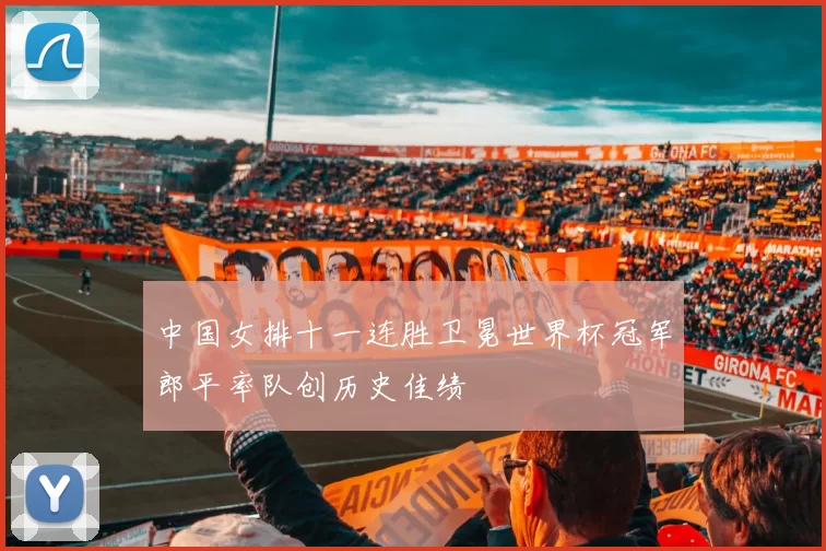 中国女排十一连胜卫冕世界杯冠军郎平率队创历史佳绩