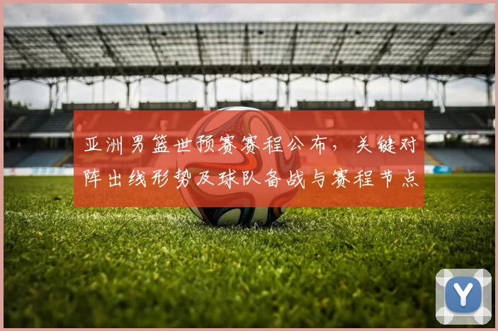 亚洲男篮世预赛赛程公布,关键对阵出线形势及球队备战与赛程节点