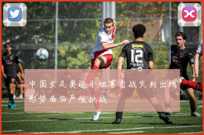 中国女足奥运小组赛首战失利出线形势面临严峻挑战