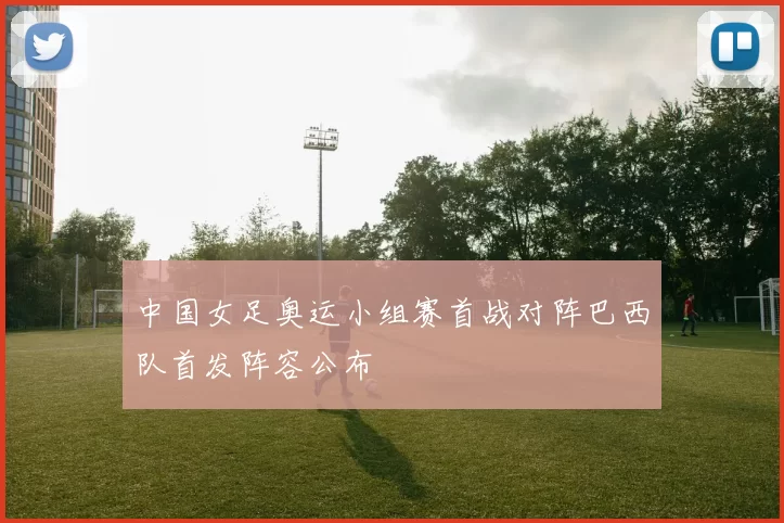 中国女足奥运小组赛首战对阵巴西队首发阵容公布