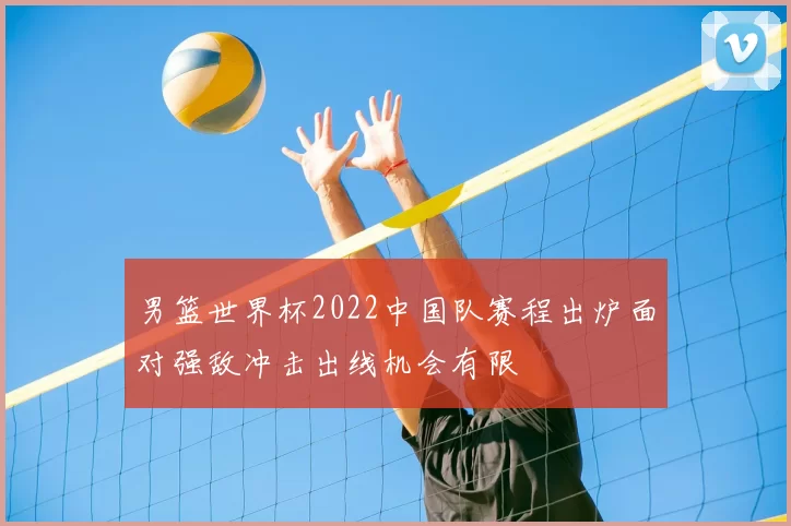 男篮世界杯2022中国队赛程出炉面对强敌冲击出线机会有限