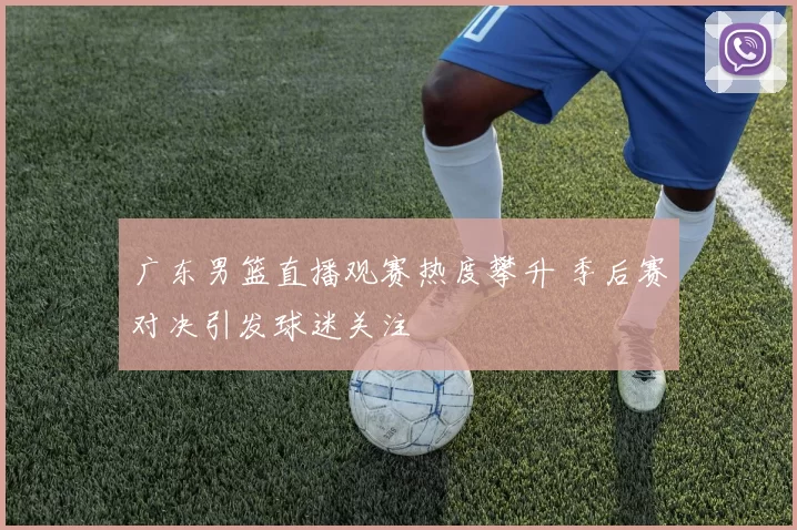 广东男篮直播观赛热度攀升 季后赛对决引发球迷关注