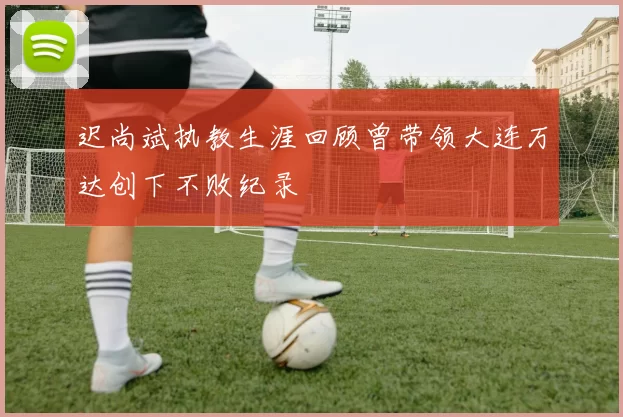 迟尚斌执教生涯回顾曾带领大连万达创下不败纪录