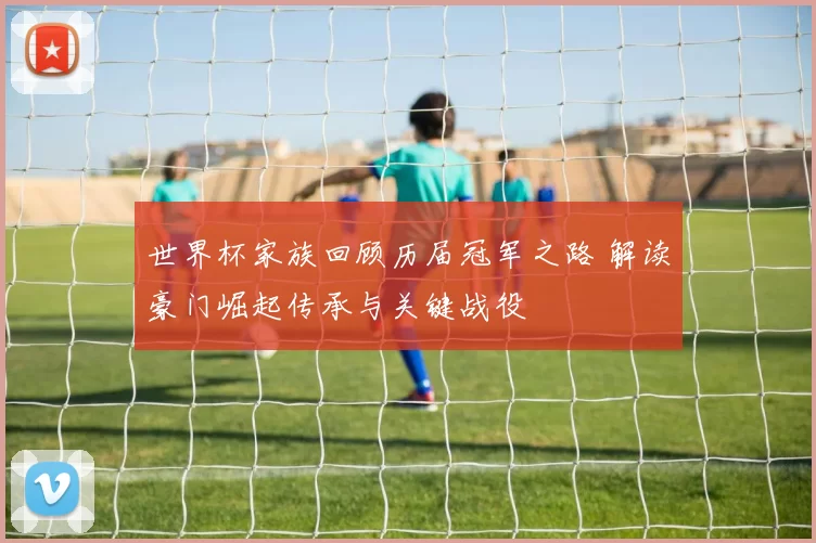 世界杯家族回顾历届冠军之路 解读豪门崛起传承与关键战役