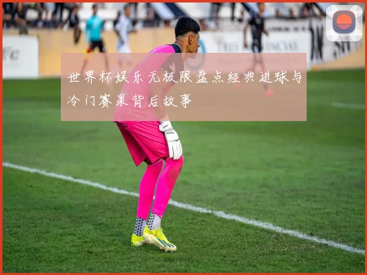 世界杯娱乐无极限盘点经典进球与冷门赛果背后故事