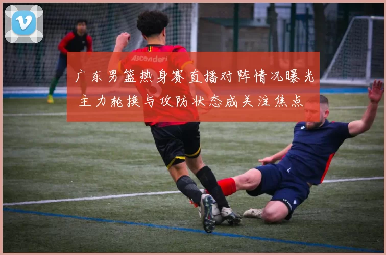广东男篮热身赛直播对阵情况曝光 主力轮换与攻防状态成关注焦点