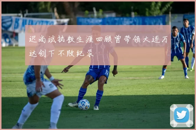 迟尚斌执教生涯回顾曾带领大连万达创下不败纪录