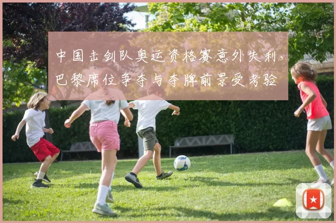 中国击剑队奥运资格赛意外失利,巴黎席位争夺与夺牌前景受考验