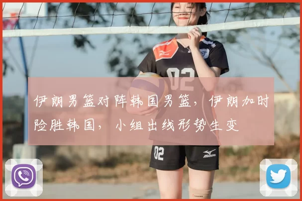 伊朗男篮对阵韩国男篮,伊朗加时险胜韩国,小组出线形势生变
